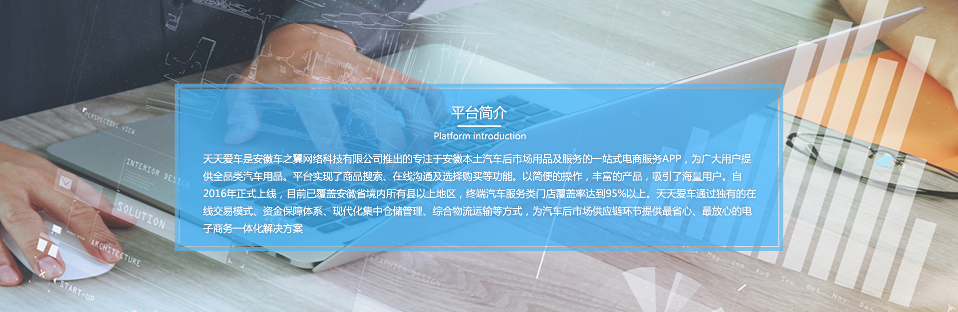 天天爱车是安徽天天爱车网络科技有限公司推出的专注于安徽本土汽车后市场用品及服务的一站式电商服务APP,为广大用户提供全品类汽车用品。平台实现了商品搜索、在线沟通及选择购买等功能。以简便的操作，丰富的产品，吸弓|了海量用户。自2016年正式上线，E 前已覆盖安徽省境内所有县以上地区，终端汽车服务类门店覆盖率达到95%以上。天天爱车通过独有的在线交易模式、资金保障体系、现代化集中仓储管理、综合物流运输等方式，为汽车后市场供应链环节提供省心、放心的电子商务一体化解决方案